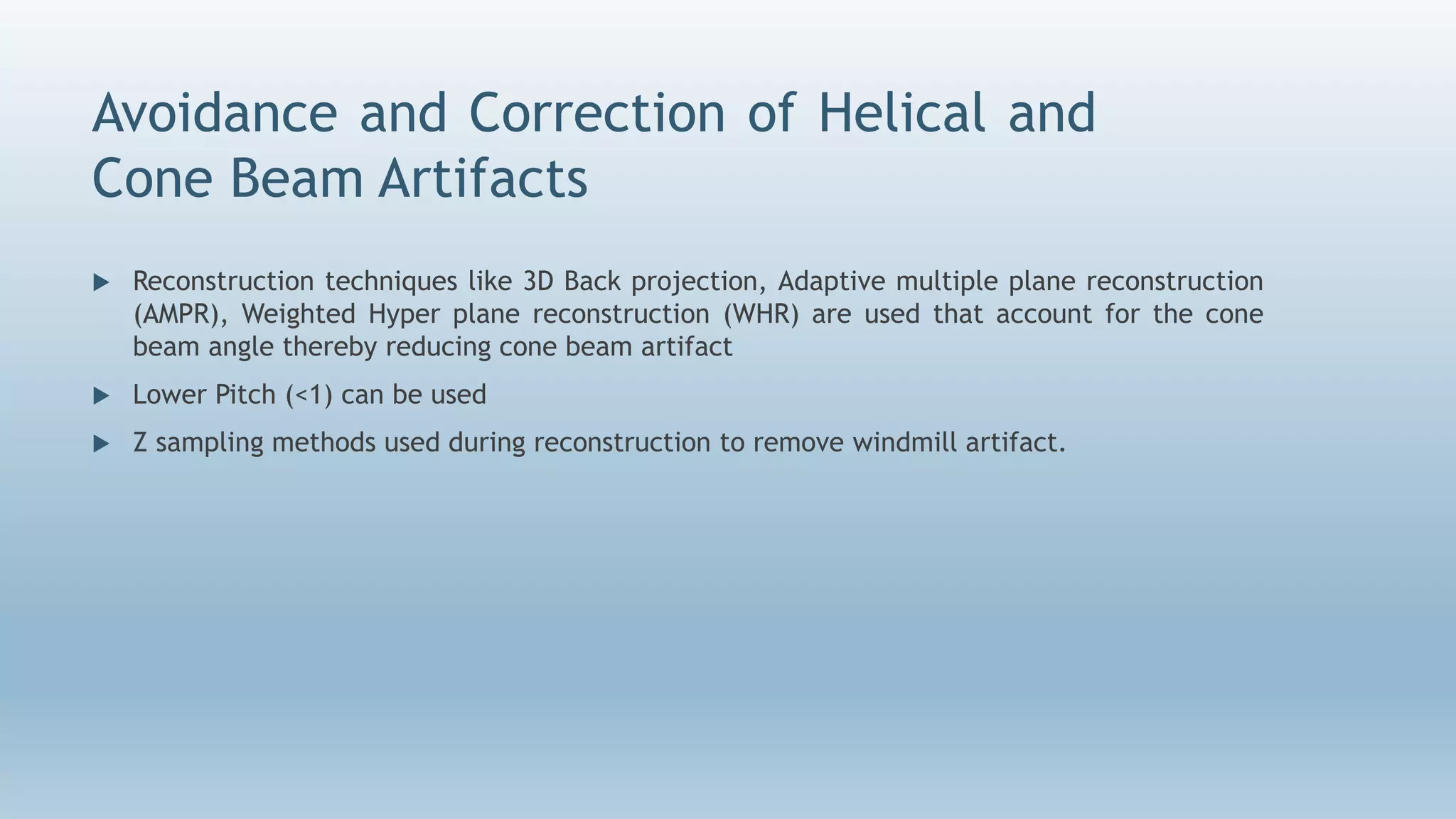 Avoidance and Correction of Helical and
Cone Beam Artifacts
 Reconstruction techniques like 3D Back projection, Adaptive multiple plane reconstruction
(AMPR), Weighted Hyper plane reconstruction (WHR) are used that account for the cone
beam angle thereby reducing cone beam artifact
 Lower Pitch (<1) can be used
 Z sampling methods used during reconstruction to remove windmill artifact.
 