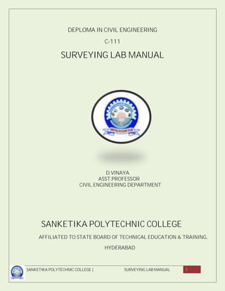 SANKETIKA POLYTECHNIC COLLEGE | SURVEYING LAB MANUAL 1
DEPLOMA IN CIVIL ENGINEERING
C-111
SURVEYING LAB MANUAL
D.VINAYA
ASST.PROFESSOR
CIVIL ENGINEERING DEPARTMENT
SANKETIKA POLYTECHNIC COLLEGE
AFFILIATED TO STATE BOARD OF TECHNICAL EDUCATION & TRAINING,
HYDERABAD
 