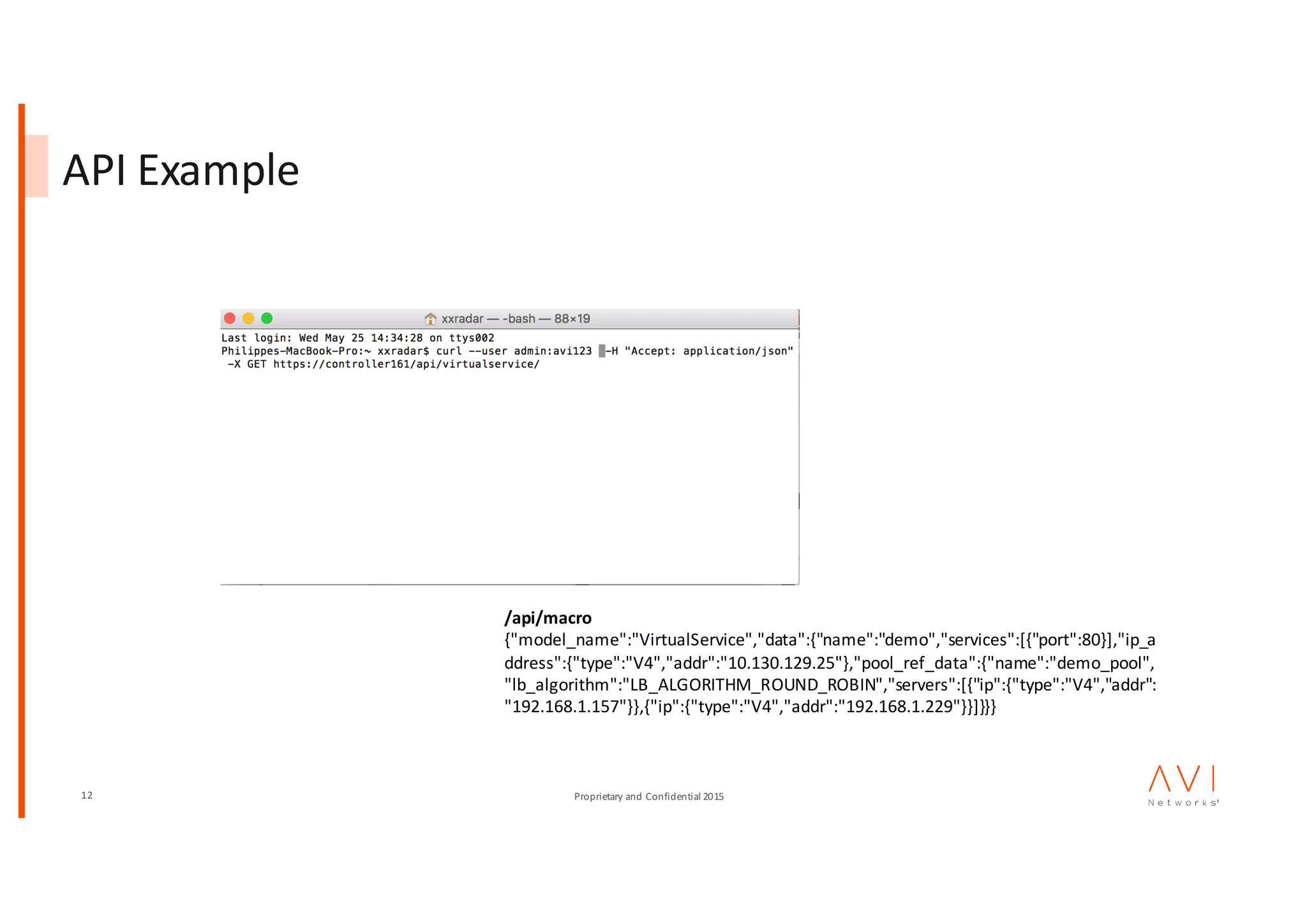 12 Proprietary	and	Confidential	2015
API	Example
/api/macro
{"model_name":"VirtualService","data":{"name":"demo","services":[{"port":80}],"ip_a
ddress":{"type":"V4","addr":"10.130.129.25"},"pool_ref_data":{"name":"demo_pool",
"lb_algorithm":"LB_ALGORITHM_ROUND_ROBIN","servers":[{"ip":{"type":"V4","addr":
"192.168.1.157"}},{"ip":{"type":"V4","addr":"192.168.1.229"}}]}}}
 