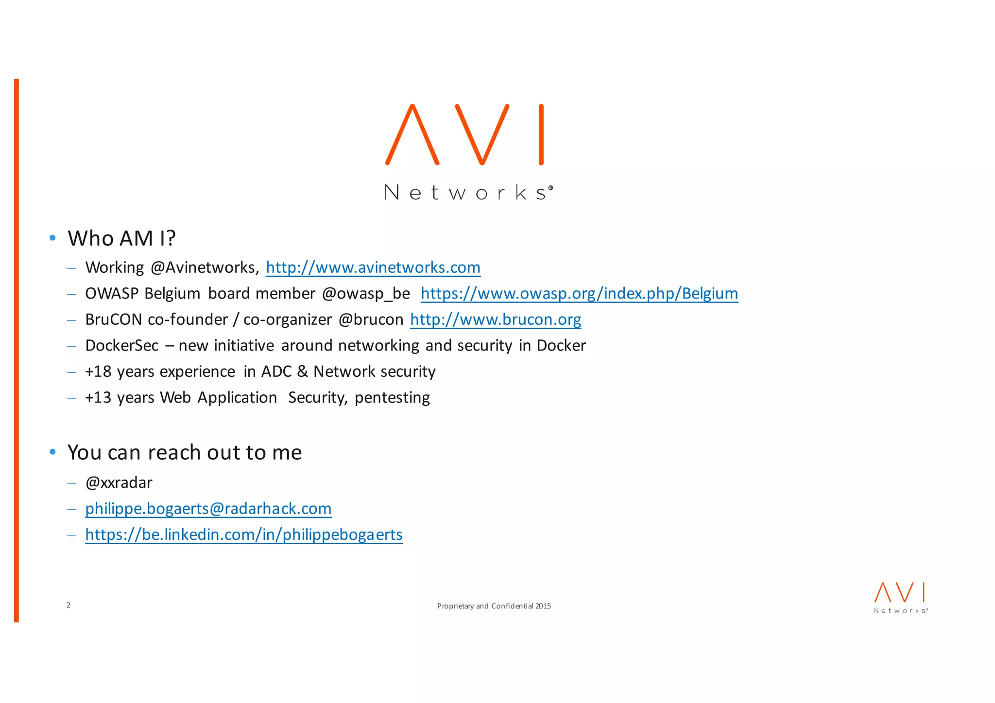 2 Proprietary	and	Confidential	2015
• Who	AM	I?
– Working	@Avinetworks,	http://www.avinetworks.com
– OWASP	Belgium	 board	member	@owasp_be https://www.owasp.org/index.php/Belgium
– BruCON co-founder	/	co-organizer	@brucon http://www.brucon.org
– DockerSec – new	initiative	 around	networking	and	security	in	Docker
– +18	years	experience	 in	ADC	&	Network	security
– +13	years	Web	Application		Security,	pentesting
• You	can	reach	out	to	me
– @xxradar
– philippe.bogaerts@radarhack.com
– https://be.linkedin.com/in/philippebogaerts
 