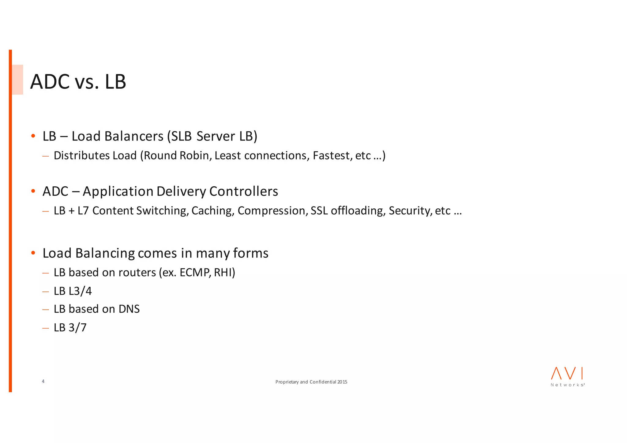 4 Proprietary	and	Confidential	2015
ADC	vs.	LB
• LB	– Load	Balancers	(SLB	Server	LB)
– Distributes	Load	(Round	Robin,	Least	connections,	Fastest,	etc …)
• ADC	– Application	Delivery	Controllers
– LB	+	L7	Content	Switching,	Caching,	Compression,	SSL	offloading,	Security,	etc …
• Load	Balancing	comes	in	many	forms
– LB	based	on	routers	(ex.	ECMP,	RHI)
– LB	L3/4
– LB	based	on	DNS
– LB	3/7
 