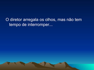 O diretor arregala os olhos, mas não tem tempo de interromper...  