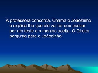 A professora concorda. Chama o Joãozinho e explica-lhe que ele vai ter que passar por um teste e o menino aceita. O Diretor pergunta para o Joãozinho: 