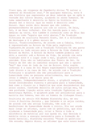 Claro que, em vingança de Dagoberto diria; "E salvar a
semente do Bloodline real." De qualquer maneira, esta é
uma história que representa um deus rebelde que se opôs à
vontade dos outros deuses, ajudando os seres humanos. Um
tema semelhante é descrita no Egito na história dos
deuses Set e Osíris (que às vezes é descrito como
Horus). Aqui estão dois deuses que são irmãos,
permanentemente em guerra uns com os outros. Um Deus,
Set, é um Deus infernal. Ele foi banido para o sul,
debaixo da terra. Ele também é conhecido como um Deus das
águas ou como "aquele que está abaixo." Na Tradição
Tifoniana de ocultista Kenneth Grant, Set é a divindade
de destaque e é o gêmeo escuro de
Osíris. Tradicionalmente, de acordo com a Cabala, Osíris
é representado na Árvore da Vida pela sephiroth
Tiphareth.De acordo com a Tradição Tifoniana há uma parte
traseira ou lado escuro para a Árvore da Vida chamado a
Árvore da Morte. A Árvore da Morte também poderia ser
dito a residir sob a Árvore da Vida. De acordo com esta
tradição este é o lugar onde o mal, qliphoth notório
residem. Eles são os habitantes dos Túneis de Set. Os
Túneis de Set são os caminhos escuros que são o oposto
"mal" das vias do lado da luz da Árvore. Esta região
infernal é a casa do Sol Negro espelhamento Tiphareth no
lado diurno e na casa de Set. De acordo com a Tradição
Tifoniana o qliphoth não são prejudiciais para a
humanidade como se pensava anteriormente, mas realmente
levar o adepto a um maior grau de
iniciação. Independentemente disso, o qliphoth sempre
foram considerados funesta e perigosa para a humanidade,
bem como o Giants ou o Nephilim que eram descendentes dos
anjos caídos. Conforme descrito em outro artigo meu, há
uma profunda ligação entre esta tradição Typhonian eo
merovíngia Mythos. O qliphoth pode ser prejudicial para a
maioria dos homens, mas não os homens da linhagem Graal.
Ocultista do século XIX Madame Blavatsky diz, em seu
livro A Doutrina Secreta , que Satanás e os anjos caídos,
de acordo com uma antiga tradição, têm sido os
benfeitores da humanidade desde o início. Ela vai ainda
mais longe ao afirmar, junto com os gnósticos, que eles
ajudaram a humanidade pai, criar a Terra e toda a
existência de material por sua queda só. Sua descida à
matéria criou a energia necessária para a formação do
mundo material. Blavatsky escreve; "Foram os gnósticos
tão errado, depois disso, ao afirmar que este nosso mundo
 
