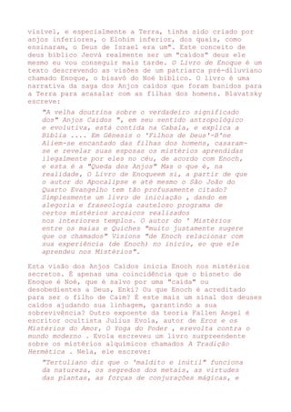 visível, e especialmente a Terra, tinha sido criado por
anjos inferiores, o Elohim inferior, dos quais, como
ensinaram, o Deus de Israel era um". Este conceito de
deus bíblico Jeová realmente ser um "caídos" deus ele
mesmo eu vou conseguir mais tarde. O Livro de Enoque é um
texto descrevendo as visões de um patriarca pré-diluviano
chamado Enoque, o bisavô do Noé bíblico. O livro é uma
narrativa da saga dos Anjos caídos que foram banidos para
a Terra para acasalar com as filhas dos homens. Blavatsky
escreve:
"A velha doutrina sobre o verdadeiro significado
dos" Anjos Caídos ", em seu sentido antropológico
e evolutiva, está contida na Cabala, e explica a
Bíblia .... Em Gênesis o 'Filhos de Deus'-B'ne
Aliem-se encantado das filhas dos homens, casaram-
se e revelar suas esposas os mistérios aprendidas
ilegalmente por eles no céu, de acordo com Enoch,
e esta é a "Queda dos Anjos" Mas o que é, na
realidade, O Livro de Enoqueem si, a partir de que
o autor do Apocalipse e até mesmo o São João do
Quarto Evangelho tem tão profusamente citado?
Simplesmente um livro de iniciação , dando em
alegoria e fraseologia cauteloso programa de
certos mistérios arcaicos realizados
nos interiores templos. O autor do ' Mistérios
entre os maias e Quiches "muito justamente sugere
que os chamados" Visions "de Enoch relacionar com
sua experiência (de Enoch) no início, eo que ele
aprendeu nos Mistérios".
Esta visão dos Anjos Caídos inicia Enoch nos mistérios
secretos. É apenas uma coincidência que o bisneto de
Enoque é Noé, que é salvo por uma "caída" ou
desobedientes a Deus, Enki? Ou que Enoch é acreditado
para ser o filho de Caim? É este mais um sinal dos deuses
caídos ajudando sua linhagem, garantindo a sua
sobrevivência? Outro expoente da teoria Fallen Angel é
escritor ocultista Julius Evola, autor de Eros e os
Mistérios do Amor, O Yoga do Poder , erevolta contra o
mundo moderno . Evola escreveu um livro surpreendente
sobre os mistérios alquímicos chamados A Tradição
Hermética . Nela, ele escreve:
"Tertuliano diz que o 'maldito e inútil" funciona
da natureza, os segredos dos metais, as virtudes
das plantas, as forças de conjurações mágicas, e
 
