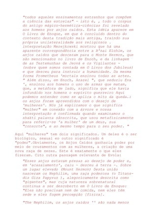 "todos aqueles ensinamentos estranhos que compõem
a ciência das estrelas" - isto é, , todo o corpus
do antigo mágico-hermética-ciências foi revelado
aos homens por anjos caídos. Esta idéia aparece em
O Livro de Enoque, em que é concluído dentro do
contexto desta tradição mais antiga, traindo sua
própria unilateralidade aos religiosos .
interpretação Merejkowski mostrou que há uma
aparente correspondência entre a B'nai Elohim, os
anjos caídos que desceram para o Monte Hermon, que
são mencionados no livro de Enoch, e da linhagem
de as Testemunhas de Jeová e os Vigilantes -
(sobre quem somos contada em O Livro dos Jubileus)
e que desceu para instruir a humanidade. Da mesma
forma Prometheus 'mortais ensinou todas as artes.
" Além disso, em Enoch, Azazel ", que seduziu Eva
', ensinou aos homens o uso de armas que matam,
que, a metáfora de lado, significa que ele havia
infundido nos homens o espírito guerreiro Aqui
podemos entender como se aplica o mito da queda.:
os anjos foram apreendidos com o desejo de
'mulheres'. Nós já explicamos o que significa
"mulher" em conexão com a árvore e nossa
interpretação é confirmada quando examinamos o
shakti palavra sânscrita, que usou metafisicamente
para referir-se 'a mulher' de um deus, sua
"consorte", e ao mesmo tempo para o seu poder. "
Aqui "mulheres" tem dois significados. Um deles é o ser
biológico, sexual eo outro significado é
"poder".Obviamente, os Anjos Caídos ganharia poder por
meio de cruzamentos com as mulheres, a criação de uma
nova raça de seres. Este é exatamente o que eles
fizeram. Cito outra passagem relevante de Evola:
"Esses anjos estavam presas ao desejo de poder e,
em 'acasalamento', caiu - desceu à terra -. Sobre
um lugar elevado (Mount Hermon) Desta união
nasceram os Nephilim, uma raça poderosa (o Titans-
diz Giza Papyrus ), alegoricamente descrita como
"gigantes", mas cuja natureza sobrenatural
continua a ser descoberto em O Livro de Enoque:
"Eles não precisam nem de comida, nem eles têm
sede e eles fogem percepção [física].
"The Nephilim, os anjos caídos '' são nada menos
 