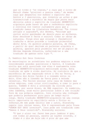 que os titãs e 'os vigias,' a raça que o Livro de
Baruch chama 'glorioso e guerra como,' da mesma
raça que despertou nos homens o espírito dos
heróis e ? guerreiros, que inventou as artes e que
transmitiram o mistério da magia Que prova mais
decisiva sobre o espírito da tradição HERMETICO-
alquímica pode haver do que a referência explícita
e contínua nos textos justamente para que a
tradição Lemos na literatura hermética: "Os livros
antigos e sagrados", diz Hermes, "ensinam que
certos anjos queimadas de desejo para as mulheres.
Eles desceram à Terra e ensinou todas as obras da
natureza. Foram eles que criaram o [hermético]
trabalha e deles procede a tradição primordial
desta Arte. Os químico própria palavra, de Chema,
a partir do qual derivam as palavras alquimia e
química, aparece pela primeira vez em um papiro da
Décima Segunda Dinastia, referindo-se a uma
tradição de apenas este tipo ".
2. Demônio Est Deus Inversus
Os merovíngios se acreditava ter poderes mágicos e eram
considerados grandes guerreiros e heróis. A tradição
oculta que está associado com eles é exatamente essa
tradição HERMETICO-alquímico mencionado acima. Esta
tradição se opõe à visão dualista. Ao contrário do que a
existência de uma separação entre o Céu ea Terra, a
existência dos Anjos Caídos é a conexão entre os
dois. Eles são a conexão da Terra para a morada
celestial. The Fallen ensinar esta raça de homens das
artes mágicas, como criar civilizações, e como ir para a
guerra. Também é dito a alteração da corrida pela
inserção, por assim dizer, de DNA superior. Os sumérios,
como sabemos, eram muito particular sobre a não criação
fora de sua própria espécie. Isso criaria uma linhagem
que poderia permanecer puro para um tempo muito
longo. Nesta tradição HERMETICO-alquímico há uma crença
muito importante no equilíbrio entre o Divino eo
Infernal.Um não pode existir sem o outro. Blavatsky
repete isso várias vezes. Ele é representado pela frase
"DEMON EST DEUS inversus". Isso pode ser traduzido como
"Demon é Deus invertido". Blavatsky escreve:
"O que o aluno vai fazer bem para lembrar é que,
com todas as pessoas, exceto as nações cristãs, o
Diabo é o dia de hoje não é pior do que uma
 
