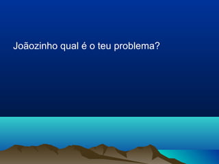 Joãozinho qual é o teu problema? 
 