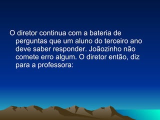 O diretor continua com a bateria de perguntas que um aluno do terceiro ano deve saber responder. Joãozinho não comete erro algum. O diretor então, diz para a professora: 