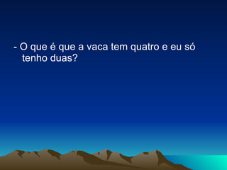 - O que é que a vaca tem quatro e eu só tenho duas? 