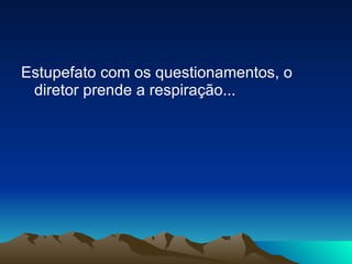 Estupefato com os questionamentos, o diretor prende a respiração... 
