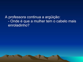 A professora continua a argüição: - Onde é que a mulher tem o cabelo mais enroladinho? 