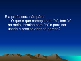 E a professora não pára:  - O que é que começa com "b", tem "c" no meio, termina com “ta" e para ser usada é preciso abrir as pernas? 