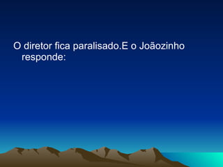 O diretor fica paralisado.E o Joãozinho responde: 