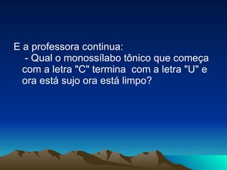 E a professora continua:  - Qual o monossílabo tônico que começa com a letra "C" termina  com a letra "U" e ora está sujo ora está limpo? 