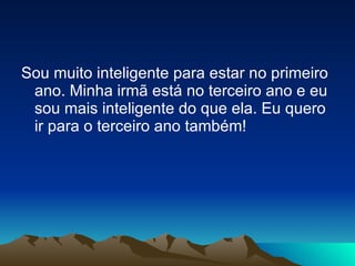 Sou muito inteligente para estar no primeiro ano. Minha irmã está no terceiro ano e eu sou mais inteligente do que ela. Eu quero ir para o terceiro ano também! 
