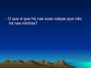 - O que é que há nas suas calças que não há nas minhas? 