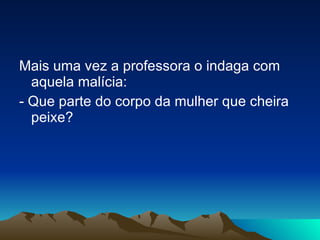Mais uma vez a professora o indaga com aquela malícia: - Que parte do corpo da mulher que cheira peixe?  