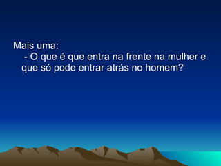 Mais uma:  - O que é que entra na frente na mulher e que só pode entrar atrás no homem? 