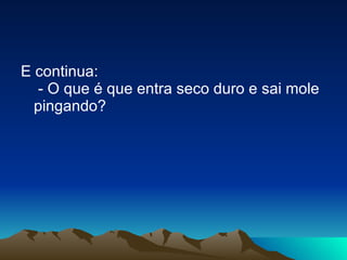 E continua:  - O que é que entra seco duro e sai mole pingando? 