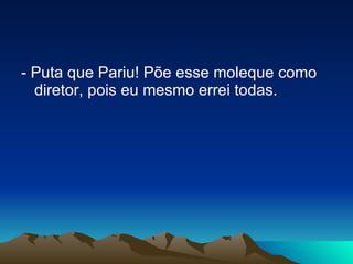 - Puta que Pariu! Põe esse moleque como diretor, pois eu mesmo errei todas. 