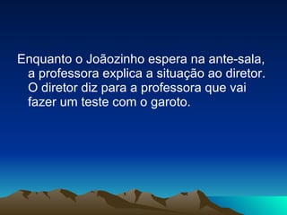 Enquanto o Joãozinho espera na ante-sala, a professora explica a situação ao diretor. O diretor diz para a professora que vai fazer um teste com o garoto. 