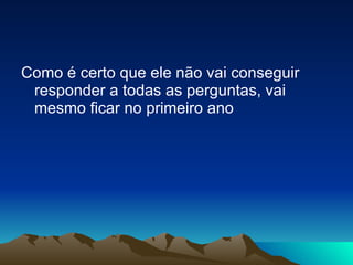 Como é certo que ele não vai conseguir responder a todas as perguntas, vai mesmo ficar no primeiro ano  