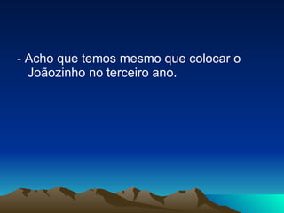 - Acho que temos mesmo que colocar o Joãozinho no terceiro ano. 