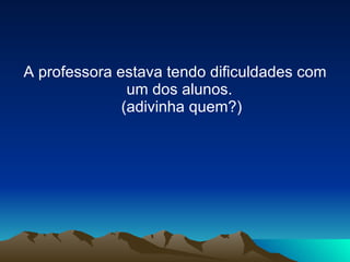 A professora estava tendo dificuldades com um dos alunos.  (adivinha quem?) 