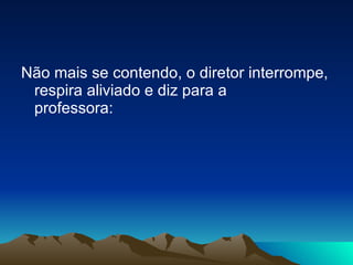 Não mais se contendo, o diretor interrompe, respira aliviado e diz para a professora: 