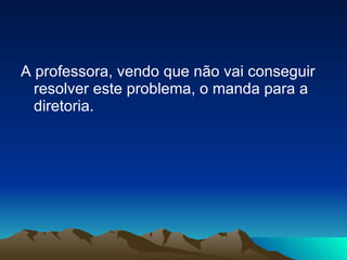 A professora, vendo que não vai conseguir resolver este problema, o manda para a diretoria. 