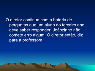 O diretor continua com a bateria de perguntas que um aluno do terceiro ano deve saber responder. Joãozinho não comete erro algum. O diretor então, diz para a professora: 