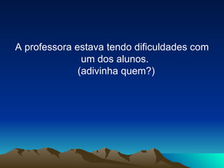 A professora estava tendo dificuldades com um dos alunos.  (adivinha quem?) 