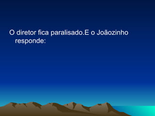 O diretor fica paralisado.E o Joãozinho responde: 