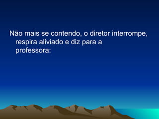 Não mais se contendo, o diretor interrompe, respira aliviado e diz para a professora: 