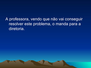 A professora, vendo que não vai conseguir resolver este problema, o manda para a diretoria. 