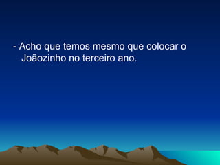 - Acho que temos mesmo que colocar o Joãozinho no terceiro ano. 