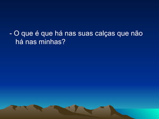 - O que é que há nas suas calças que não há nas minhas? 