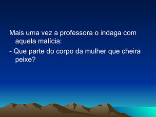 Mais uma vez a professora o indaga com aquela malícia: - Que parte do corpo da mulher que cheira peixe?  