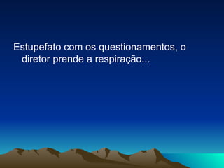 Estupefato com os questionamentos, o diretor prende a respiração... 
