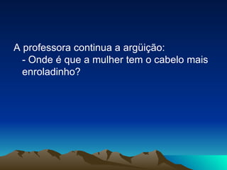 A professora continua a argüição: - Onde é que a mulher tem o cabelo mais enroladinho? 