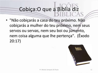 Cobiça:O que a Bíblia diz
• "Não cobiçarás a casa do teu próximo. Não
  cobiçarás a mulher do teu próximo, nem seus
  servos ou servas, nem seu boi ou jumento,
  nem coisa alguma que lhe pertença". (Êxodo
  20:17)




                  Pr. Moisés Sampaio de Paula   11
 