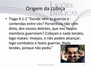 Origem da cobiça
• Tiago 4:1-2 “Donde vêm as guerras e
  contendas entre vós? Porventura não vêm
  disto, dos vossos deleites, que nos vossos
  membros guerreiam? Cobiçais e nada tendes;
  logo matais. Invejais, e não podeis alcançar;
  logo combateis e fazeis guerras. Nada
  tendes, porque não pedis.”



                  Pr. Moisés Sampaio de Paula     12
 