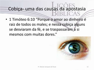 Cobiça- uma das causas da apostasia
• 1 Timóteo 6:10 “Porque o amor ao dinheiro é
  raiz de todos os males; e nessa cobiça alguns
  se desviaram da fé, e se traspassaram a si
  mesmos com muitas dores.”




                  Pr. Moisés Sampaio de Paula     13
 