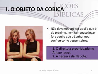 I. O OBJETO DA COBIÇA


                      • Não devemos cobiçar aquilo que é
                        do próximo, nem tampouco jogar
                        fora aquilo que o Senhor nos
                        confiou como despenseiros.

                              1. O direito à propriedade no
                              Antigo Israel.
                              2. A herança de Nabote.


            Pr. Moisés Sampaio de Paula                 14
 