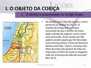 I. O OBJETO DA COBIÇA
      1. O direito à propriedade no Antigo Israel.
                         • De acordo com o livro de Levítico, a terra
                           pertencia ao Senhor (Lv 25.23). O
                           israelita da Antiga Aliança estava
                           consciente de que o Senhor lhe havia
                           dado o direito de explorar a terra como
                           uma concessão. Assim sendo, ele não
                           poderia vender aquilo que lhe fora dado
                           como herança divina. O livro de Números
                           destaca esse fato: "Assim, a herança dos
                           filhos de Israel não passará de tribo em
                           tribo; pois os filhos de Israel se chegarão
                           cada um à herança da tribo de seus pais"
                           (Nm 36.7).

                 Pr. Moisés Sampaio de Paula                      15
 