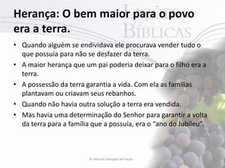 Herança: O bem maior para o povo
era a terra.
• Quando alguém se endividava ele procurava vender tudo o
  que possuía para não se desfazer da terra.
• A maior herança que um pai poderia deixar para o filho era a
  terra.
• A possessão da terra garantia a vida. Com ela as famílias
  plantavam ou criavam seus rebanhos.
• Quando não havia outra solução a terra era vendida.
• Mas havia uma determinação do Senhor para garantir a volta
  da terra para a família que a possuía, era o “ano do Jubileu”.



                         Pr. Moisés Sampaio de Paula               16
 