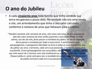O ano do Jubileu
• A cada cinqüenta anos toda família que tinha vendido sua
  terra recuperava a posse dela. Na verdade não era uma venda
  e sim, um arrendamento que tinha o seu valor calculado
  conforme o número de anos que faltavam para o jubileu.

 “Também contarás sete semanas de anos, sete vezes sete anos; de maneira que os
        dias das setes semanas de anos serão quarenta e nove anos. Então no mês
      sétimo, aos dez do mês, farás passar a trombeta do jubileu; no dia da expiação
           fareis passar a trombeta por toda a vossa terra. E santificareis o ano
    qüinquagésimo, e apregoareis liberdade na terra a todos os seus moradores; ano
     do jubileu vos será, e tornareis, cada um à sua possessão, e tornareis, cada um à
    sua família. O ano qüinquagésimo vos será jubileu; não semeareis nem segareis o
   que nele nascer de si mesmo, nem nele vindimareis as uvas das vides não tratadas.
     Porque jubileu é, santo será para vós; a novidade do campo comereis. Neste ano
                do jubileu tornareis cada um à sua possessão…” Lv 25:8-13

                                Pr. Moisés Sampaio de Paula                         17
 