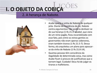 I. O OBJETO DA COBIÇA
      2. A herança de Nabote.

                        •    Acabe queria a vinha de Nabote de qualquer
                             jeito. Diante da insistência do rei, Nabote
                             contra argumentou: não poderia desfazer-se
                             de sua herança (1 Rs 21.3. Jezabel, que viera
                             de um reino pagão, ficou escandalizada com
                             esse fato, pois entre os reinos gentios os
                             governantes não eram apenas soberanos,
                             eram também tiranos (1 Rs 21.5-7). Dessa
                             forma, ela arquitetou um plano para apossar-
                             se da vinha de Nabote (1 Rs 21.8-14).
                        •    Quantas pessoas têm consciência da
                             ilegalidade de determinada coisa, mas como
                             Acabe ficam à procura de justificativas que a
                             tornem legal. Cuidado! Deus há de julgar os
                             tiranos e malfeitores.
                Pr. Moisés Sampaio de Paula                           18
 