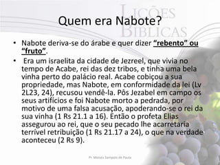 Quem era Nabote?
• Nabote deriva-se do árabe e quer dizer “rebento” ou
  “fruto”.
• Era um israelita da cidade de Jezreel, que vivia no
  tempo de Acabe, rei das dez tribos, e tinha uma bela
  vinha perto do palácio real. Acabe cobiçou a sua
  propriedade, mas Nabote, em conformidade da lei (Lv
  2L23, 24), recusou vendê-la. Pôs Jezabel em campo os
  seus artifícios e foi Nabote morto a pedrada, por
  motivo de uma falsa acusação, apoderando-se o rei da
  sua vinha (1 Rs 21.1 a 16). Então o profeta Elias
  assegurou ao rei, que o seu pecado lhe acarretaria
  terrível retribuição (1 Rs 21.17 a 24), o que na verdade
  aconteceu (2 Rs 9).
                       Pr. Moisés Sampaio de Paula       19
 